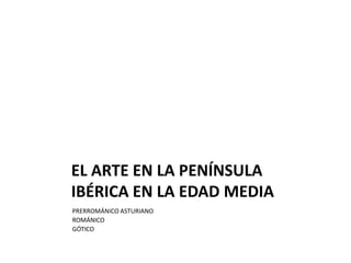 EL ARTE EN LA PENÍNSULA
IBÉRICA EN LA EDAD MEDIA
PRERROMÁNICO ASTURIANO
ROMÁNICO
GÓTICO
 