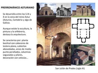 PRERROMÁNICO ASTURIANO

 Se desarrolla entre los S.IX y
 X en la zona del reino Astur
 (Asturias, Cantabría y algo de
 Galicia.

 Aunque existe la escultura, la
 pintura y la orfebrería,
 destaca la arquitectura.

 Se caracteriza por: planta
 basilical con cabeceras de
 testero plano, cubiertas
 abovedadas, arcos de medio
 punto peraltados, columnas
 sogueadas y pilares,
 decoración con celosías...



                                  San Julián de Prados (siglo XI)
 