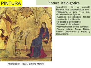 PINTURA                                Pintura italo-gótica
                                            Seguidores     de    la    escuela
                                            Sienesa. Sus características son:
                                            •Predomina el azul y el oro.
                                            Modelado de las figuras.
                                            • Ausencia de paisajes: fondos
                                            dorados de tipo bizantino.
                                            •No existe la perspectiva.
                                            •Predominio de la línea.
                                            •Representación de las sombras.
                                            •Pintura catana: Ferrer Bassa,
                                            Ramon Destorrents y Pedro y
                                            Jaime Serra.




  Anunciación (1333). Simone Martini
 