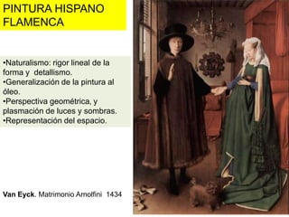PINTURA HISPANO
FLAMENCA


•Naturalismo: rigor lineal de la
forma y detallismo.
•Generalización de la pintura al
óleo.
•Perspectiva geométrica‚ y
plasmación de luces y sombras.
•Representación del espacio.




Van Eyck. Matrimonio Arnolfini 1434
 