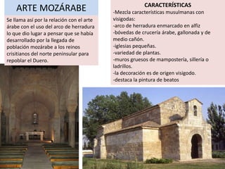 CARACTERÍSTICAS
    ARTE MOZÁRABE                          -Mezcla características musulmanas con
Se llama así por la relación con el arte   visigodas:
árabe con el uso del arco de herradura     -arco de herradura enmarcado en alfiz
lo que dio lugar a pensar que se había     -bóvedas de crucería árabe, gallonada y de
desarrollado por la llegada de             medio cañón.
población mozárabe a los reinos            -iglesias pequeñas.
crisitianos del norte peninsular para      -variedad de plantas.
repoblar el Duero.                         -muros gruesos de mampostería, sillería o
                                           ladrillos.
                                           -la decoración es de origen visigodo.
                                           -destaca la pintura de beatos
 