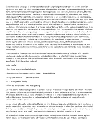 El arte medieval es una etapa de la historia del arte que cubre un prolongado período para una enorme extensión
espacial. La Edad Media -del siglo V al siglo XV- supone más de mil años de arte en Europa, el Oriente Medio y África del
Norte. Incluye movimientos artísticos principales y distintos períodos, artes nacionales, regionales y locales, diferentes
géneros, periodos de florecimiento a los que se ha venido en llamar renacimientos, las obras de arte, y los propios
artistas (que en la Alta Edad Media permanecían en el anonimato de una condición artesanal de poco prestigio social,
como los demás oficios establecidos en régimen gremial, mientras que en los últimos siglos de la Baja Edad Media, sobre
todo en el siglo XV, alcanzarán la consideración de cultivadores de las bellas artes, aumentando en consideración social y
preparación intelectual).En la Antigüedad tardía se integró la herencia artística clásica del Imperio romano con las
aportaciones del cristianismo primitivo y de la vigorosa cultura "bárbara" de los pueblos protagonistas de la época de las
invasiones (procedentes de la Europa del Norte -pueblos germánicos-, de la Europa oriental -pueblos eslavos, magiares-
o de Oriente -árabes, turcos, mongoles-), produciéndose peculiarísimas síntesis artísticas. La historia de arte medieval
puede ser vista como la historia de la interacción entre elementos procedentes de todas esas fuentes culturales. Los
historiadores de arte clasifican el arte medieval en períodos y movimientos: arte paleocristiano, arte prerrománico,
románico, gótico (en Europa Occidental -la cristiandad latina-), arte bizantino (en el Imperio bizantino -la cristiandad
oriental-) y arte islámico (en el mundo islámico), con influencias mutuas. Además, identifican estilos locales
diferenciados, como el arte visigodo, el arte andalusí, el arte asturiano, el arte anglosajón, el arte carolingio o el arte
vikingo; y estilos marcadamente sincréticos, como el arte hiberno-sajón, el arte árabe-normando, el arte mozárabe o el
arte mudéjar.
El arte medieval se expresó en muy distintos medios a través de diferentes disciplinas artísticas, técnicas y géneros:
arquitectura, escultura, orfebrería, manuscritos ilustrados (la miniatura y la caligrafía), frescos, pintura en tabla,
mosaicos, y un largo etcétera, en el que se incluyen artes y oficios no incluidos habitualmente en las bellas artes, como
la confección de la indumentaria medieval.
Índice [ocultar]
1 Función del arte durante la edad media
2 Movimientos artísticos y periodos principales 2.1 Alta Edad Media
2.2 Baja Edad Media 2.2.1 Diversidad espacial
2.2.2 Las dos grandes épocas
Función del arte durante la edad media[editar]
Las obras de arte medievales surgieron en un contexto en el que no existía el concepto de arte como fin en sí mismo ni
el de la belleza como su objetivo, ni si quiera el concepto mismo de artista o de bellas artes (sino el de artes mecánicas,
diferenciadas de las liberales). El objeto artístico medieval tenía, en el seno de la sociedad en que era producido, un
carácter básicamente funcional. Para el medievalista francés Georges Duby, la obra de arte medieval cumplía
fundamentalmente tres cometidos:1
Ser una ofrenda a Dios, a los santos o a los difuntos, con el fin de obtener su gracia, su indulgencia, etc. Es por ello que el
hombre medieval (incluso aquellos, como San Francisco de Asís, que promovían la pobreza) no dudaba de la legitimidad
de la riqueza de los adornos de las iglesias, monasterios u otros lugares de culto, puesto que esta riqueza era vista como
una ofrenda necesaria a Dios, para la cual eran necesarios los mejores materiales y las mejores técnicas.
Ser intermediaria entre el mundo sobrenatural y el humano, haciendo visible en este las realidades divinas, según la
máxima paulina per visibilia ad invisibilia (a través de lo visible hacia lo invisible). Se suele atribuir a las imágenes
 