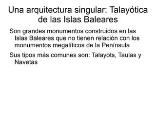 Una arquitectura singular: Talayótica
       de las Islas Baleares
Son grandes monumentos construidos en las
 Islas Baleares que no tienen relación con los
 monumentos megalíticos de la Península
Sus tipos más comunes son: Talayots, Taulas y
 Navetas
 