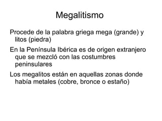 Megalitismo
Procede de la palabra griega mega (grande) y
 litos (piedra)
En la Península Ibérica es de origen extranjero
 que se mezcló con las costumbres
 peninsulares
Los megalitos están en aquellas zonas donde
 había metales (cobre, bronce o estaño)
 