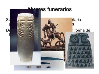 Ajuares funerarios
Se han conservado de forma fragmentaria
 porque la mayoría fueron expoliados
Destacan: armas de cobre, ídolos con forma de
 lechuza y algún carro
 