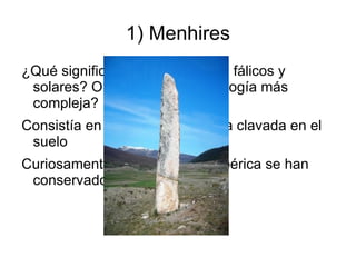 1) Menhires
¿Qué significan? ¿Son símbolos fálicos y
 solares? O ¿tenían una simbología más
 compleja?
Consistía en un bloque de piedra clavada en el
 suelo
Curiosamente en la Península Ibérica se han
 conservado muy pocos.
 