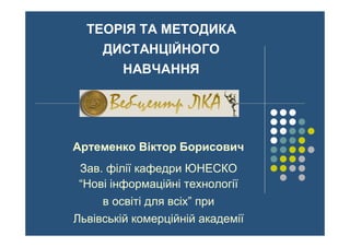 ТЕОРІЯ ТА МЕТОДИКА
ДИСТАНЦІЙНОГО
НАВЧАННЯ
Артеменко Віктор Борисович
Зав. філії кафедри ЮНЕСКО
“Нові інформаційні технології
в освіті для всіх” при
Львівській комерційній академії
 