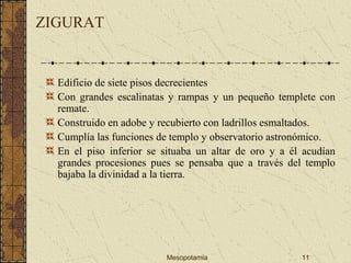 Mesopotamia 11
ZIGURAT
Edificio de siete pisos decrecientes
Con grandes escalinatas y rampas y un pequeño templete con
remate.
Construido en adobe y recubierto con ladrillos esmaltados.
Cumplía las funciones de templo y observatorio astronómico.
En el piso inferior se situaba un altar de oro y a él acudían
grandes procesiones pues se pensaba que a través del templo
bajaba la divinidad a la tierra.
 