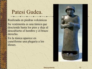 Mesopotamia 13
Patesi Gudea.
Realizada en piedras volcánicas
Su vestimenta es una túnica que
desciende hasta los pies y deja al
descubierto el hombro y el brazo
derecho.
En la túnica aparece en
cuneiforme una plegaria a los
dioses.
 