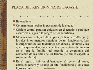 Mesopotamia 5
PLACA DEL REY UR-NINA DE LAGASH.
Bajorrelieve
Conmemoran hechos importantes de la ciudad
Orificio central para ser colgados en el templo o para que
escurriera el agua o la sangre de los sacrificios
Monarca con su hija Lida, el príncipe heredero Akurgal y
los dos hijos menores seguidos de un funcionario. Las
inscripciones de los faldellines nos dicen el nombre y las
que flanquean al rey nos cuentan que se trata de un acto
en el que la familia real preside la ceremonia del
comienzo de las obras de un templo (de ahí la esportilla
sobre la cabeza).
En el registro inferior el banquete: el rey en el trono,
detrás el copero y delante un alto funcionario y los cinco
hijos varones.
 