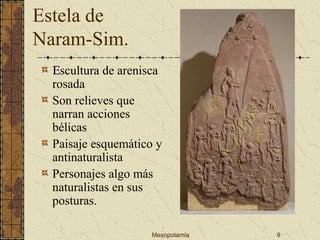 Mesopotamia 9
Estela de
Naram-Sim.
Εscultura de arenisca
rosada
Son relieves que
narran acciones
bélicas
Paisaje esquemático y
antinaturalista
Personajes algo más
naturalistas en sus
posturas.
 