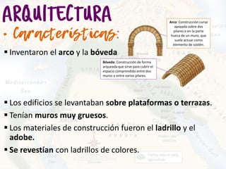 Inventaron el arco y la bóveda
 Los edificios se levantaban sobre plataformas o terrazas.
 Tenían muros muy gruesos.
 Los materiales de construcción fueron el ladrillo y el
adobe.
 Se revestían con ladrillos de colores.
Arco: Construcción curva
apoyada sobre dos
pilares o en la parte
hueca de un muro, que
suele actuar como
elemento de sostén.
Bóveda: Construcción de forma
arqueada que sirve para cubrir el
espacio comprendido entre dos
muros o entre varios pilares.
 