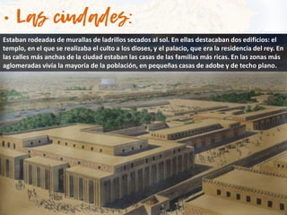 Estaban rodeadas de murallas de ladrillos secados al sol. En ellas destacaban dos edificios: el
templo, en el que se realizaba el culto a los dioses, y el palacio, que era la residencia del rey. En
las calles más anchas de la ciudad estaban las casas de las familias más ricas. En las zonas más
aglomeradas vivía la mayoría de la población, en pequeñas casas de adobe y de techo plano.
 