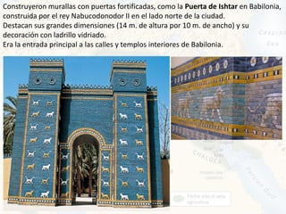 Construyeron murallas con puertas fortificadas, como la Puerta de Ishtar en Babilonia,
construida por el rey Nabucodonodor II en el lado norte de la ciudad.
Destacan sus grandes dimensiones (14 m. de altura por 10 m. de ancho) y su
decoración con ladrillo vidriado.
Era la entrada principal a las calles y templos interiores de Babilonia.
 