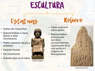 • Suelen ser masculinas
• Representaban a reyes,
dioses o altos
funcionarios.
• Podían aparecer de pie o
sentados.
• Posición frontal
• Sin movimiento
• Grandes ojos en el rostro
• Solían realizarse
sobre piedra
• Representaban
escenas que
narraban
acontecimientos
importantes de la
vida política o
religiosa de
Mesopotamia
Estela de Naram Sin
Gudea de Lagash
 