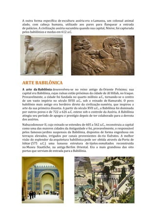 A outra forma específica de escultura assíria era o Lamassu, um colossal animal
alado, com cabeça humana, utilizado aos pares para flanquear a entrada
de palácios. A civilização assíria sucumbiu quando sua capital, Nínive, foi capturada
pelos babilônios e medas em 612 a.C.




ARTE BABILÔNICA
A arte da Babilônia desenvolveu-se no reino antigo do Oriente Próximo; sua
capital era Babilônia, cujas ruínas estão próximas da cidade de Al Hillah, no Iraque.
Provavelmente, a cidade foi fundada no quarto milênio a.C., tornando-se o centro
de um vasto império no século XVIII a.C., sob o reinado de Hamurabi. O povo
babilônio mais antigo era herdeiro direto da civilização suméria, que inspirou a
arte da sua primeira dinastia. A partir do século XVII a.C., a Babilônia foi dominada
por outros povos e de 722 a 626 a.C. esteve sob o controle da Assíria. A Babilônia
atingiu seu período de apogeu e prestígio depois de ter colaborado para a derrota
dos assírios.
Nabucodonosor II, cujo reinado se estendeu de 605 a 562 a.C., reconstruiu a capital
como uma das maiores cidades da Antiguidade e foi, provavelmente, o responsável
pelos famosos jardins suspensos da Babilônia, dispostos de forma engenhosa em
terraços elevados, irrigados por canais provenientes do rio Eufrates. A melhor
visão do esplendor da arquitetura babilônica pode ser obtida através da Porta de
Ishtar (575 a.C.) uma luxuosa estrutura de tijolos esmaltados reconstruída
no Museu Staatliche, na antiga Berlim Oriental. Era a mais grandiosa das oito
portas que serviam de entrada para a Babilônia.
 