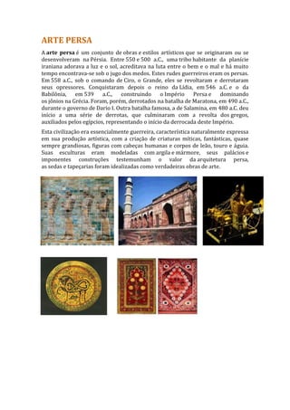 ARTE PERSA
A arte persa é um conjunto de obras e estilos artísticos que se originaram ou se
desenvolveram na Pérsia. Entre 550 e 500 a.C., uma tribo habitante da planície
iraniana adorava a luz e o sol, acreditava na luta entre o bem e o mal e há muito
tempo encontrava-se sob o jugo dos medos. Estes rudes guerreiros eram os persas.
Em 558 a.C., sob o comando de Ciro, o Grande, eles se revoltaram e derrotaram
seus opressores. Conquistaram depois o reino da Lídia, em 546 a.C. e o da
Babilônia, em 539 a.C.,          construindo o Império       Persa e   dominando
os jônios na Grécia. Foram, porém, derrotados na batalha de Maratona, em 490 a.C.,
durante o governo de Dario I. Outra batalha famosa, a de Salamina, em 480 a.C. deu
início a uma série de derrotas, que culminaram com a revolta dos gregos,
auxiliados pelos egípcios, representando o início da derrocada deste Império.
Esta civilização era essencialmente guerreira, característica naturalmente expressa
em sua produção artística, com a criação de criaturas míticas, fantásticas, quase
sempre grandiosas, figuras com cabeças humanas e corpos de leão, touro e águia.
Suas esculturas eram modeladas com argila e mármore, seus palácios e
imponentes construções testemunham o valor da arquitetura persa,
as sedas e tapeçarias foram idealizadas como verdadeiras obras de arte.
 