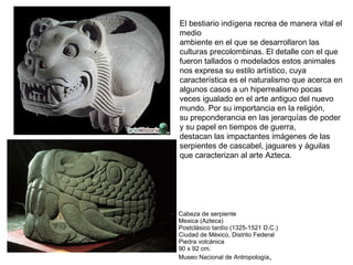 El bestiario indígena recrea de manera vital el
medio
ambiente en el que se desarrollaron las
culturas precolombinas. El detalle con el que
fueron tallados o modelados estos animales
nos expresa su estilo artístico, cuya
característica es el naturalismo que acerca en
algunos casos a un hiperrealismo pocas
veces igualado en el arte antiguo del nuevo
mundo. Por su importancia en la religión,
su preponderancia en las jerarquías de poder
y su papel en tiempos de guerra,
destacan las impactantes imágenes de las
serpientes de cascabel, jaguares y águilas
que caracterizan al arte Azteca.
Cabeza de serpiente
Mexica (Azteca)
Postclásico tardío (1325-1521 D.C.)
Ciudad de México, Distrito Federal
Piedra volcánica
90 x 92 cm.
Museo Nacional de Antropología,
 