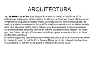 ARQUITECTURA
EL TEMPLO MAYOR Los Aztecas fundaron su ciudad en el año de 1325,
edificándola sobre unos islotes lodosos en el Lago de Texcoco. Desde el inicio de su
construcción, su patrón simbólico marcó la concepción del axis mundi sagrado, de
modo que el centro ceremonial llamado Templo Mayor se colocaría en el centro de la
urbe y por ello en el centro mismo del universo. Este complejo arquitectónico ritual
fue expandiéndose conforme ascendían al trono los gobernantes Aztecas, de modo
que para finales del siglo XV su monumentalidad y grandeza acrecentaron su fama
por todo Mesoamérica.
El recinto alojaba los basamentos piramidales, templos, y otros edificios rituales como
la cancha de juego de pelota. En el Templo Mayor se rendía culto principalmente a:
Huitzilopochtli, el patrono de la guerra, y Tláloc, el dios de la lluvia.
 