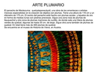 ARTE PLUMARIO
El penacho de Moctezuma: quetzalapanecáyotl, una obra de los amantecas o artistas
mexicas especialistas en la creación de objetos con plumas. Tiene una altura de 116 cm y un
diámetro de 175 cm. El centro del penacho está hecho con plumas azules y tejuelos de oro
en forma de medias lunas con piedras preciosas. Sigue una zona rosa de plumas de
tlauquechol y otra zona de plumas marrones de cuclillo, de donde sale una hilera de plumas
verdes de quetzal, algunas de hasta 55 cm. de largo. Sigue otra zona también de plumas de
quetzal. En total tiene más de 400 plumas de quetzal.
Se encuentra en el museo de Historia de Viena, en Austria.
 