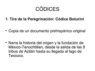 CÓDICES
1. Tira de la Peregrinación: Códice Boturini

Copia de un documento prehispánico original

Narra la historia del origen y la fundación de
México-Tenochtitlan, desde la salida de las 9
tribus de Aztlán hasta su llegada al lago de
Texcoco.
 
