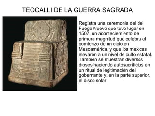 TEOCALLI DE LA GUERRA SAGRADA
Registra una ceremonia del del
Fuego Nuevo que tuvo lugar en
1507, un aconteciemiento de
primera magnitud que celebra el
comienzo de un ciclo en
Mesoamérica, y que los mexicas
elevaron a un nivel de culto estatal.
También se muestran diversos
dioses haciendo autosacrificios en
un ritual de legitimación del
gobernante y, en la parte superior,
el disco solar.
 