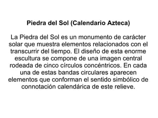 Piedra del Sol (Calendario Azteca)
La Piedra del Sol es un monumento de carácter
solar que muestra elementos relacionados con el
transcurrir del tiempo. El diseño de esta enorme
escultura se compone de una imagen central
rodeada de cinco círculos concéntricos. En cada
una de estas bandas circulares aparecen
elementos que conforman el sentido simbólico de
connotación calendárica de este relieve.
 