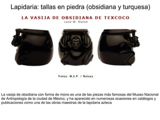 Lapidaria: tallas en piedra (obsidiana y turquesa)
La vasija de obsidiana con forma de mono es una de las piezas más famosas del Museo Nacional
de Antropología de la ciudad de México, y ha aparecido en numerosas ocasiones en catálogos y
publicaciones como una de las obras maestras de la lapidaria azteca
 