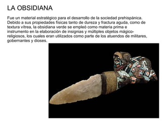 LA OBSIDIANA
Fue un material estratégico para el desarrollo de la sociedad prehispánica.
Debido a sus propiedades físicas tanto de dureza y fractura aguda, como de
textura vítrea, la obsidiana verde se empleó como materia prima e
instrumento en la elaboración de insignias y múltiples objetos mágico-
religiosos, los cuales eran utilizados como parte de los atuendos de militares,
gobernantes y dioses.
 