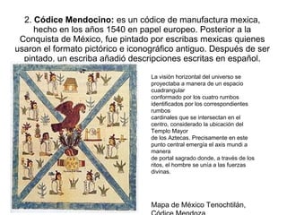 2. Códice Mendocino: es un códice de manufactura mexica,
hecho en los años 1540 en papel europeo. Posterior a la
Conquista de México, fue pintado por escribas mexicas quienes
usaron el formato pictórico e iconográfico antiguo. Después de ser
pintado, un escriba añadió descripciones escritas en español.
La visión horizontal del universo se
proyectaba a manera de un espacio
cuadrangular
conformado por los cuatro rumbos
identificados por los correspondientes
rumbos
cardinales que se intersectan en el
centro, considerado la ubicación del
Templo Mayor
de los Aztecas. Precisamente en este
punto central emergía el axis mundi a
manera
de portal sagrado donde, a través de los
ritos, el hombre se unía a las fuerzas
divinas.
Mapa de México Tenochtilán,
 