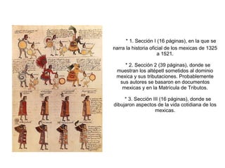 * 1. Sección I (16 páginas), en la que se
narra la historia oficial de los mexicas de 1325
a 1521.
* 2. Sección 2 (39 páginas), donde se
muestran los altépetl sometidos al dominio
mexica y sus tributaciones. Probablemente
sus autores se basaron en documentos
mexicas y en la Matrícula de Tributos.
* 3. Sección III (16 páginas), donde se
dibujaron aspectos de la vida cotidiana de los
mexicas.
 