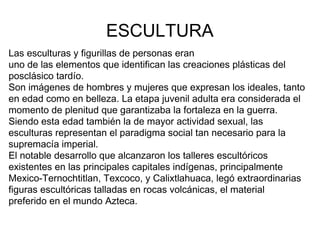 ESCULTURA
Las esculturas y figurillas de personas eran
uno de las elementos que identifican las creaciones plásticas del
posclásico tardío.
Son imágenes de hombres y mujeres que expresan los ideales, tanto
en edad como en belleza. La etapa juvenil adulta era considerada el
momento de plenitud que garantizaba la fortaleza en la guerra.
Siendo esta edad también la de mayor actividad sexual, las
esculturas representan el paradigma social tan necesario para la
supremacía imperial.
El notable desarrollo que alcanzaron los talleres escultóricos
existentes en las principales capitales indígenas, principalmente
Mexico-Ternochtitlan, Texcoco, y Calixtlahuaca, legó extraordinarias
figuras escultóricas talladas en rocas volcánicas, el material
preferido en el mundo Azteca.
 