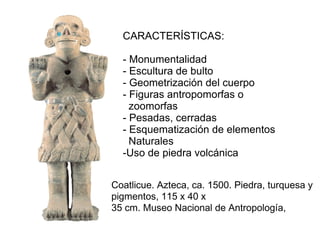 Coatlicue. Azteca, ca. 1500. Piedra, turquesa y
pigmentos, 115 x 40 x
35 cm. Museo Nacional de Antropología,
CARACTERÍSTICAS:
- Monumentalidad
- Escultura de bulto
- Geometrización del cuerpo
- Figuras antropomorfas o
zoomorfas
- Pesadas, cerradas
- Esquematización de elementos
Naturales
-Uso de piedra volcánica
 