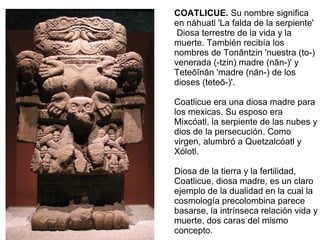 COATLICUE. Su nombre significa
en náhuatl 'La falda de la serpiente'
Diosa terrestre de la vida y la
muerte. También recibía los
nombres de Tonāntzin 'nuestra (to-)
venerada (-tzin) madre (nān-)' y
Teteōīnān 'madre (nān-) de los
dioses (teteō-)'.
Coatlicue era una diosa madre para
los mexicas. Su esposo era
Mixcóatl, la serpiente de las nubes y
dios de la persecución. Como
virgen, alumbró a Quetzalcóatl y
Xólotl.
Diosa de la tierra y la fertilidad,
Coatlicue, diosa madre, es un claro
ejemplo de la dualidad en la cual la
cosmología precolombina parece
basarse, la intrínseca relación vida y
muerte, dos caras del mismo
concepto.
 