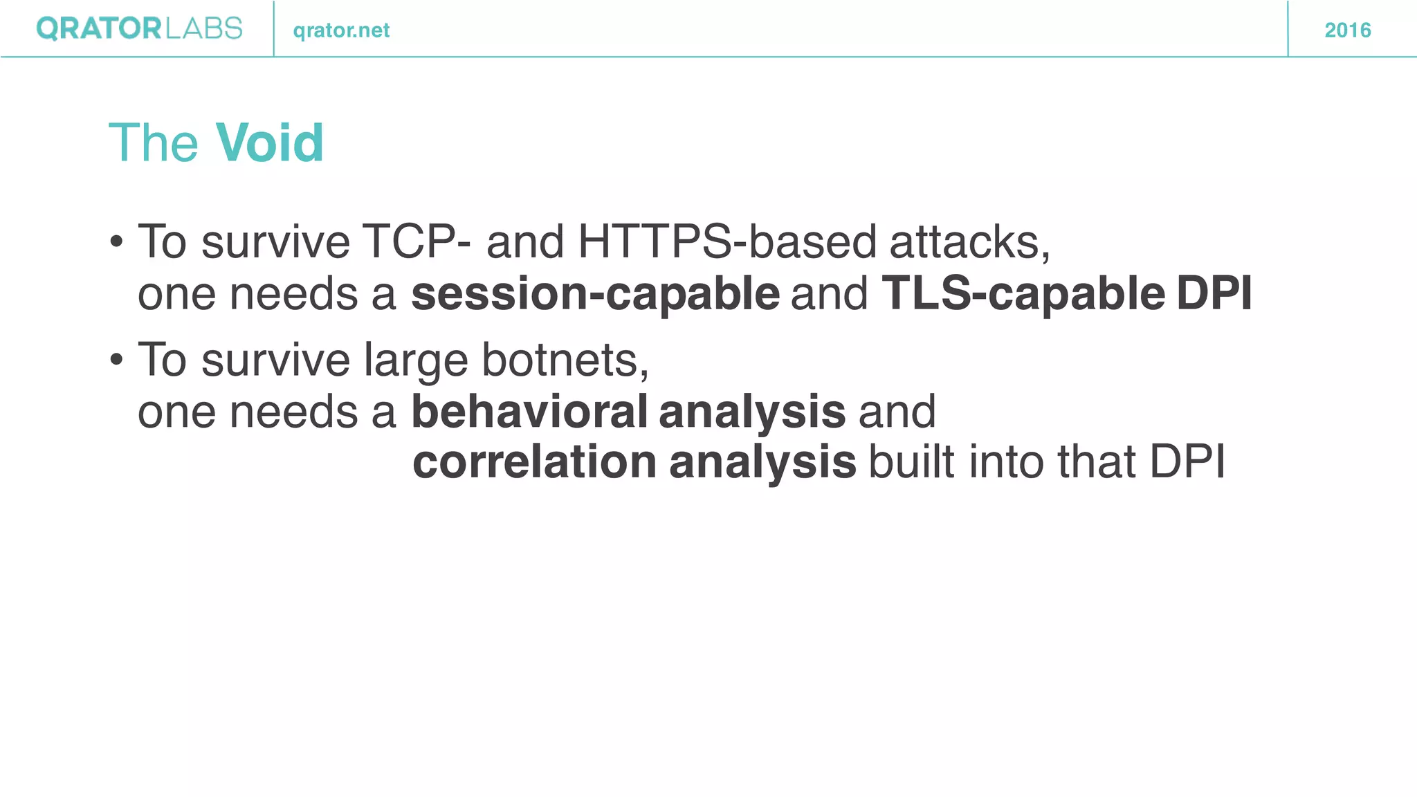 qrator.net 2016
The Void
• To survive TCP- and HTTPS-based attacks,
one needs a session-capable and TLS-capable DPI
• To survive large botnets,
one needs a behavioral analysis and
correlation analysis built into that DPI
 
