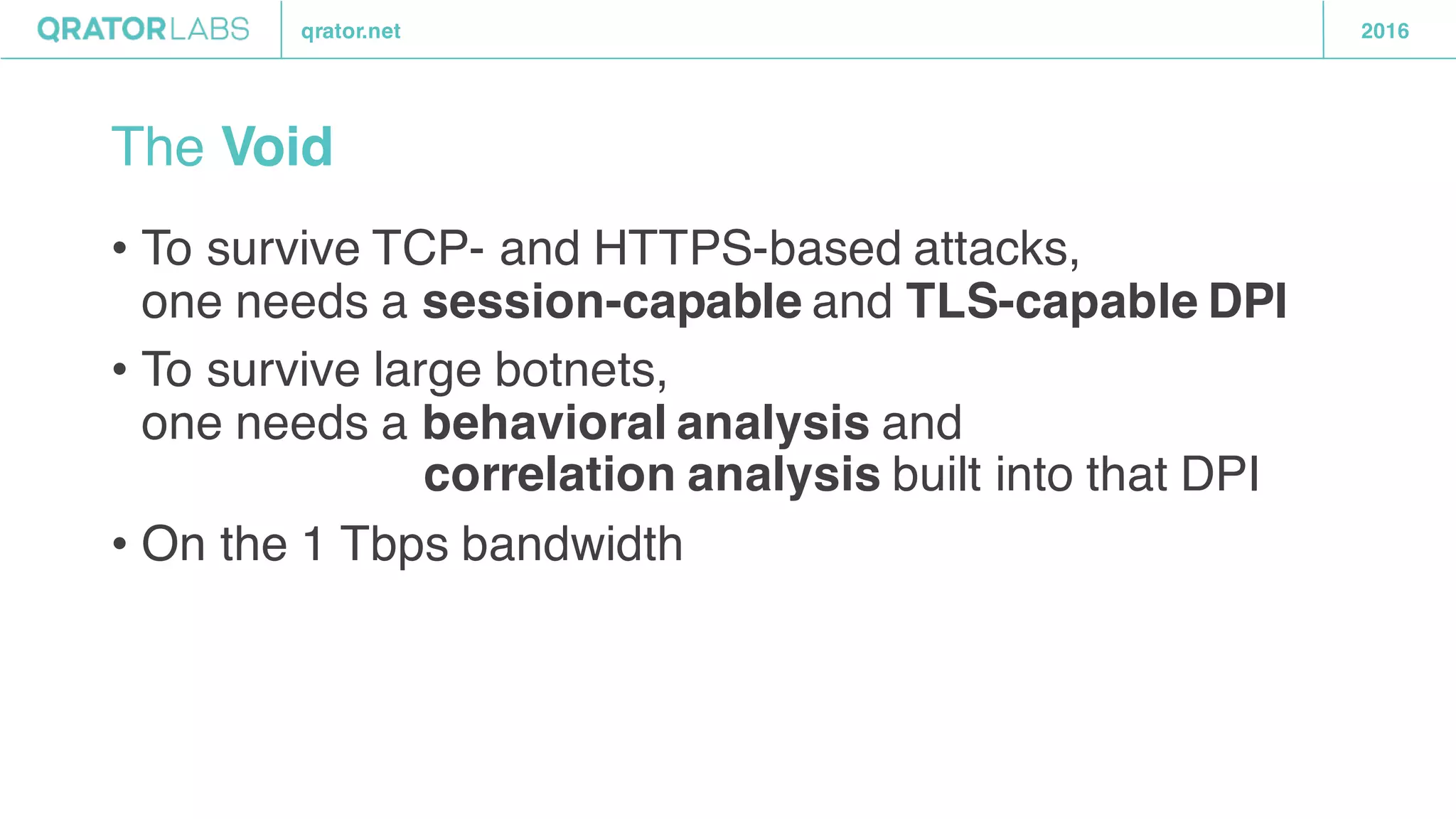 qrator.net 2016
The Void
• To survive TCP- and HTTPS-based attacks,
one needs a session-capable and TLS-capable DPI
• To survive large botnets,
one needs a behavioral analysis and
correlation analysis built into that DPI
• On the 1 Tbps bandwidth
 