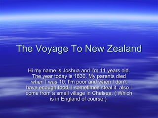 The Voyage To New Zealand Hi my name is Joshua and I’m 11 years old. The year today is 1830. My parents died when I was 10. I’m poor and when I don’t have enough food, I sometimes steal it. also I come from a small village in Chelsea. ( Which is in England of course.)  