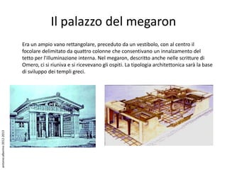 Il palazzo del megaron
                             Era un ampio vano rettangolare, preceduto da un vestibolo, con al centro il
                             focolare delimitato da quattro colonne che consentivano un innalzamento del
                             tetto per l'illuminazione interna. Nel megaron, descritto anche nelle scritture di
                             Omero, ci si riuniva e si ricevevano gli ospiti. La tipologia architettonica sarà la base
                             di sviluppo dei templi greci.
antonio alborino 2012-2013
 