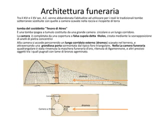 Architettura funeraria
Tra il XVI e il XV sec. A.C. venne abbandonata l’abitudine ad utilizzare per i reali le tradizionali tombe
sotterranee sostituite con quelle a camera scavate nella roccia e ricoperte di terra

tomba del cosiddetto "Tesoro di Atreo"
È una tomba ipogea a tumulo costituita da una grande camera circolare e un lungo corridoio.
La camera è completata da una copertura a falsa cupola detta tholos, creata mediante la sovrapposizione
di anelli di pietra concentrici
Alla camera si accede percorrendo un lungo corridoio esterno (dromos) scavato nel terreno, e
attraversando una grandiosa porta sormontata dal tipico foro triangolare. Nella La camera funeraria
quadrangolare è stata rinvenuta la maschera funeraria d'oro, ritenuta di Agamennone, e altri preziosi
oggetti tra i quali pugnali con lame di bronzo ageminato.




          Camera a tholos

                                   Porta               dromos




                            Camera funeraria




                                               Porta    dromos
                  Camera a tholos
 