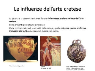 Le influenze dell’arte cretese
La pittura e la ceramica micenee furono influenzate profondamente dall’arte
cretese.
Sono presenti però alcune differenze:
L’arte cretese è ricca di temi tratti dalla natura, quella micenea invece preferisce
immagini più forti come scene di guerra e di caccia.




Vaso miceneo dei guerrieri
                                  Cnosso                      Creta- la brocchetta di Guarnià del
                                  Il Principe dei gigli       1600 a. C. Questo è inteso dagli
                                                              esperti come lo stile naturalistico
 