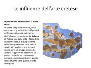 Le influenze dell’arte cretese

la pittura dell' arte Micenea – breve
cenno
Le pareti dei palazzi micenei, sono
decorate da grandi dipinti raffiguranti
delle scene di caccia o di guerra.
Nell' affresco proveniente dal Palazzo
di Tirinto, una delle città – Stato della
civiltà micenea, e di cui possiamo
vedere un particolare sotto del XIII
secolo a.C., vediamo una scena di
caccia, dove un gruppo di cani, ha
appena raggiunto ed azzannato un
grosso cinghiale. La tradizionale
armonia e serenità cretese in questa
scena cruenta sono quasi del tutto
scomparse.
 