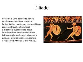 L’Iliade
Cantami, o Diva, del Pelìde Achille
l'ira funesta che infiniti addusse
lutti agli Achei, molte anzi tempo all'Orco
generose travolse alme d'eroi,
e di cani e d'augelli orrido pasto
lor salme abbandonò (così di Giove
l'alto consiglio s'adempìa), da quando
primamente disgiunse aspra contesa
il re de' prodi Atride e il divo Achille.
 