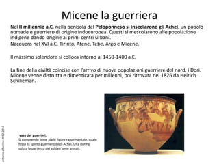 Micene la guerriera
                             Nel II millennio a.C. nella penisola del Peloponneso si insediarono gli Achei, un popolo
                             nomade e guerriero di origine indoeuropea. Questi si mescolarono alle popolazione
                             indigene dando origine ai primi centri urbani.
                             Nacquero nel XVI a.C. Tirinto, Atene, Tebe, Argo e Micene.

                             Il massimo splendore si colloca intorno al 1450-1400 a.C.

                             La fine della civiltà coincise con l’arrivo di nuove popolazioni guerriere del nord, i Dori.
                             Micene venne distrutta e dimenticata per millenni, poi ritrovata nel 1826 da Heirich
                             Schilieman.
antonio alborino 2012-2013




                                 vaso dei guerrieri.
                                Si comprende bene ,dalle figure rappresentate, quale
                                fosse lo spirito guerriero degli Achei. Una donna
                                saluta la partenza dei soldati bene armati.
 