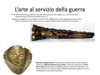 L’arte al servizio della guerra
Gli artisti micenei erano particolarmente abili nella lavorazione dei metalli, ne è una testimonianza
      questo esempio di oreficeria del XVII secolo a.C..
Il pugnale con aggiunte in oro, argento, bronzo e niello, raffigurante la caccia alla gazzella un tema tipico
      dell’arte micenea ma che richiama alcune immagini dell’arte cretese. Dalla tomba IV di Micene.




                                      Maschera di Agamennone rinvenuta nella tomba di Atreo. Queste maschere
                                      rivelano un originale interesse per la realtà. Il volto del re-guerriero ha tratti
                                      forti e decisi, gli occhi chiusi e le labbra serrate, e questo per esprimere il suo
                                      essere mortale. Il re miceneo, infatti a differenza del Faraone egiziano, non era
                                      considerato un essere divino ed eterno
 