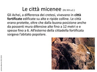 Le città micenee (XV-XIII a.C.)
                             Gli Achei, a differenza dei cretesi, vivevano in città
                             fortificate edificate su alte e ripide colline. Le città
                             erano protette, oltre che dalla buona posizione anche
                             da possenti mura difensive alte fino a 12 metri e e
                             spesse fino a 6. All’esterno della cittadella fortificata
                             sorgeva l’abitato popolare.
antonio alborino 2012-2013
 