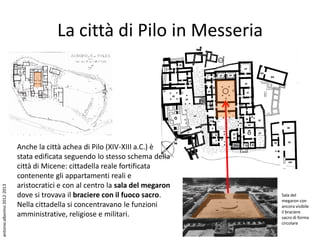 La città di Pilo in Messeria




                             Anche la città achea di Pilo (XIV-XIII a.C.) è
                             stata edificata seguendo lo stesso schema della
                             città di Micene: cittadella reale fortificata
                             contenente gli appartamenti reali e
                             aristocratici e con al centro la sala del megaron
antonio alborino 2012-2013




                             dove si trovava il braciere con il fuoco sacro.     Sala del
                                                                                 megaron con
                             Nella cittadella si concentravano le funzioni       ancora visibile
                                                                                 il braciere
                             amministrative, religiose e militari.               sacro di forma
                                                                                 circolare
 