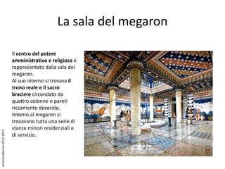 La sala del megaron

                             Il centro del potere
                             amministrativo e religioso è
                             rappresentato dalla sala del
                             megaron.
                             Al suo interno si trovava il
                             trono reale e il sacro
                             braciere circondato da
                             quattro colonne e pareti
                             riccamente decorate.
                             Intorno al megaron si
                             trovavano tutta una serie di
                             stanze minori residenziali e
antonio alborino 2012-2013




                             di servizio.
 