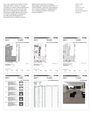 Con i suoi Lighting Consultacy Centers     Nell’esempio riportato, lo sviluppo           Livelli di grigio
Artemide offre ai Clienti un servizio      del progetto illuminotecnico del Watt 13      Isolinee
completo di supporto alla progettazione    Hotel di Milano, realizzato dal progettista   Grafica dei valori
illuminotecnica, sia dal punto di vista    arch. Chiara Caberlon in collaborazione       Lista lampade
dei criteri di progettazione legati alla   con l’Artemide Lighting Consultancy           Risultati Illuminotecnici
distribuzione degli apparecchi luminosi    Center di Milano.                             Rendering
in funzione degli spazi architettonici,
sia nella scelta degli apparecchi
più performanti in specifici contesti.
 