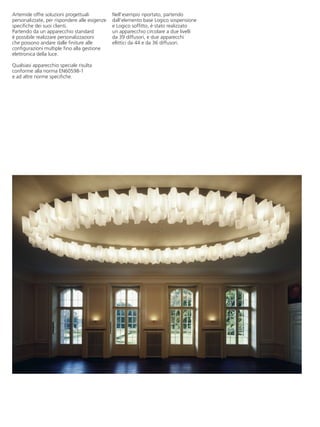Artemide offre soluzioni progettuali           Nell’esempio riportato, partendo
personalizzate, per rispondere alle esigenze   dall’elemento base Logico sospensione
specifiche dei suoi clienti.                   e Logico soffitto, è stato realizzato
Partendo da un apparecchio standard            un apparecchio circolare a due livelli
è possibile realizzare personalizzazioni       da 39 diffusori, e due apparecchi
che possono andare dalle finiture alle         ellittici da 44 e da 36 diffusori.
configurazioni multiple fino alla gestione
elettronica della luce.

Qualsiasi apparecchio speciale risulta
conforme alla norma EN60598-1
e ad altre norme specifiche.
 