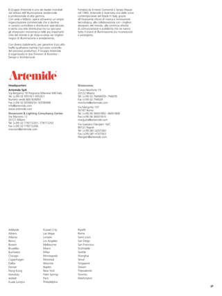 Il Gruppo Artemide è uno dei leader mondiali           Fondata da Ernesto Gismondi e Sergio Mazza
nel settore dell’illuminazione residenziale            nel 1960, Artemide è diventata una delle icone
e professionale di alta gamma.                         contemporanee del Made in Italy, grazie
Con sede a Milano, opera attraverso un’ampia           all’incessante sforzo di ricerca e innovazione
organizzazione commerciale che si declina              tecnologica, alla collaborazione con i migliori
in società controllate e distributori specializzati,   designers del mondo, alla continua attività
e vanta una rete distributiva tra cui spiccano         di comunicazione e pubblicità che ne hanno
gli showroom monomarca nelle più importanti            fatto il brand di illuminazione più riconosciuto
città del mondo e gli shop-in-shop nei migliori        e prestigioso.
negozi di illuminazione e arredamento.

Con diversi stabilimenti, per garantire il più alto
livello qualitativo tramite l’accurato controllo
del processo produttivo, il Gruppo Artemide
è organizzato in due Divisioni di Business -
Design e Architectural.




Headquarters                                           Showrooms
Artemide SpA                                           Corso Monforte 19
Via Bergamo 18 Pregnana Milanese (MI) Italy            20122 Milano
Tel. (+39) 02 93518.1-93526.1                          Tel. (+39) 02 76006930 -794039
Numero verde 800 834093                                Fax (+39) 02 794039
Fax (+39) 02 93590254 - 93590496                       monforte@artemide.com
info@artemide.com                                      Via Margutta 107
www.artemide.com                                       00187 Roma
Showroom & Lighting Consultancy Center                 Tel. (+39) 06 36001802-36001808
Via Manzoni 12                                         Fax (+39) 06 36001810
20121 Milano                                           margutta@artemide.com
Tel. (+39) 02 778712201- 778712202                     Via Gaetano Filangieri 16/C
Fax (+39) 02 778712206                                 80121 Napoli
manzoni@artemide.com                                   Tel. (+39) 081 4207283
                                                       Fax (+39) 081 4107563
                                                       filangieri@artemide.com




Adelaide                        Kuwait City            Riyadh
Athens                          Las Vegas              Rome
Atlanta                         London                 Saint Louis
Beirut                          Los Angeles            San Diego
Boston                          Melbourne              San Francisco
Bruxelles                       Miami                  Scottsdale
Bucharest                       Milan                  Seattle
Chicago                         Minneapolis            Shanghai
Copenhagen                      Montreal               Seoul
Dallas                          Moscow                 Singapore
Denver                          Naples                 Taiwan
Hong Kong                       New York               Thessaloniki
Honolulu                        Palm Springs           Toronto
Jeddah                          Paris                  Washington
Kuala Lumpur                    Philadelphia
                                                                                                          IP
 